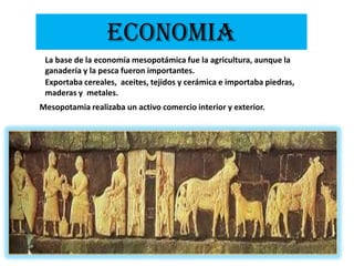 ECONOMIALa base de la economía mesopotámica fue la agricultura, aunque la ganadería y la pesca fueron importantes.Exportaba cereales,  aceites, tejidos y cerámica e importaba piedras, maderas y  metales.Mesopotamia realizaba un activo comercio interior y exterior.