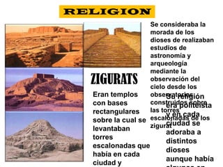 RELIGIONSe consideraba la morada de los dioses de realizaban estudios de astronomía y arqueología mediante la observación del cielo desde los observatorios construidos sobre las torres escalonadas de los ziguratZIGURATSEran templos con bases rectangulares sobre la cual se levantaban torres escalonadas que había en cada ciudad y funcionaba como centro político, religioso y económico.Su religión era politeísta   y en cada ciudad se adoraba a distintos dioses aunque había algunos en común.
