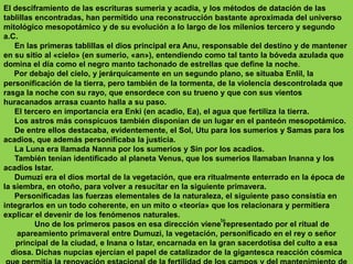 El desciframiento de las escrituras sumeria y acadia, y los métodos de datación de las tablillas encontradas, han permitido una reconstrucción bastante aproximada del universo mitológico mesopotámico y de su evolución a lo largo de los milenios tercero y segundo a.C.      En las primeras tablillas el dios principal era Anu, responsable del destino y de mantener en su sitio al «cielo» (en sumerio, «an»), entendiendo como tal tanto la bóveda azulada que domina el día como el negro manto tachonado de estrellas que define la noche.     Por debajo del cielo, y jerárquicamente en un segundo plano, se situaba Enlil, la personificación de la tierra, pero también de la tormenta, de la violencia descontrolada que rasga la noche con su rayo, que ensordece con su trueno y que con sus vientos huracanados arrasa cuanto halla a su paso.     El tercero en importancia era Enki (en acadio, Ea), el agua que fertiliza la tierra.     Los astros más conspicuos también disponían de un lugar en el panteón mesopotámico.     De entre ellos destacaba, evidentemente, el Sol, Utu para los sumerios y Samas para los acadios, que además personificaba la justicia.     La Luna era llamada Nanna por los sumerios y Sin por los acadios.      También tenían identificado al planeta Venus, que los sumerios llamaban Inanna y los acadios Istar.     Dumuzi era el dios mortal de la vegetación, que era ritualmente enterrado en la época de la siembra, en otoño, para volver a resucitar en la siguiente primavera.     Personificadas las fuerzas elementales de la naturaleza, el siguiente paso consistía en integrarlos en un todo coherente, en un mito o «teoría» que los relacionara y permitiera explicar el devenir de los fenómenos naturales.     Uno de los primeros pasos en esa dirección viene representado por el ritual de apareamiento primaveral entre Dumuzi, la vegetación, personificado en el rey o señor principal de la ciudad, e Inana o Istar, encarnada en la gran sacerdotisa del culto a esa diosa. Dichas nupcias ejercían el papel de catalizador de la gigantesca reacción cósmica que permitía la renovación estacional de la fertilidad de los campos y del mantenimiento de la vida de los humanos que los poblaban.te