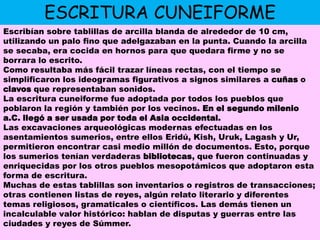 ESCRITURA CUNEIFORMEEscribían sobre tablillas de arcilla blanda de alrededor de 10 cm, utilizando un palo fino que adelgazaban en la punta. Cuando la arcilla se secaba, era cocida en hornos para que quedara firme y no se borrara lo escrito.Como resultaba más fácil trazar líneas rectas, con el tiempo se simplificaron los ideogramas figurativos a signos similares a cuñas o clavos que representaban sonidos.La escritura cuneiforme fue adoptada por todos los pueblos que poblaron la región y también por los vecinos. En el segundo milenio a.C. llegó a ser usada por toda el Asia occidental.Las excavaciones arqueológicas modernas efectuadas en los asentamientos sumerios, entre ellos Eridú, Kish, Uruk, Lagash y Ur, permitieron encontrar casi medio millón de documentos. Esto, porque los sumerios tenían verdaderas bibliotecas, que fueron continuadas y enriquecidas por los otros pueblos mesopotámicos que adoptaron esta forma de escritura.Muchas de estas tablillas son inventarios o registros de transacciones; otras contienen listas de reyes, algún relato literario y diferentes temas religiosos, gramaticales o científicos. Las demás tienen un incalculable valor histórico: hablan de disputas y guerras entre las ciudades y reyes de Súmmer.