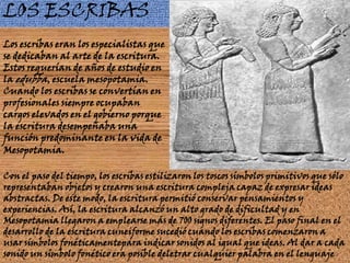 LOS ESCRIBASLos escribas eran los especialistas que se dedicaban al arte de la escritura. Estos requerían de años de estudio en la edubba, escuela mesopotamia. Cuando los escribas se convertían en profesionales siempre ocupaban cargos elevados en el gobierno porque la escritura desempeñaba una función predominante en la vida de Mesopotamia. Con el paso del tiempo, los escribas estilizaron los toscos símbolos primitivos que sólo representaban objetos y crearon una escritura compleja capaz de expresar ideas abstractas. De este modo, la escritura permitió conservar pensamientos y experiencias. Así, la escritura alcanzó un alto grado de dificultad y en Mesopotamia llegaron a emplearse más de 700 signos diferentes. El paso final en el desarrollo de la escritura cuneiforme sucedió cuando los escribas comenzaron a usar símbolos fonéticamentepara indicar sonidos al igual que ideas. Al dar a cada sonido un símbolo fonético era posible deletrar cualquier palabra en el lenguaje