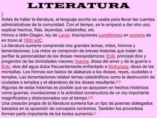 LITERATURA]Antes de hallar la literatura, el lenguaje escrito se usaba para llevar las cuentas administrativas de la comunidad. Con el tiempo, se le empezó a dar otro uso; explicar hechos, fitas, leyendas, catástrofes, etc.Himno a Iddin-Dagan, rey de Larsa. Inscripciones cuneiformes en sumerio de en trono al 1950 adC.La literatura sumeria comprende tres grandes temas, mitos, himnos y lamentaciones. Los mitos se componen de breves historias que tratan de perfilar la personalidad de los dioses mesopotámicos: Enlil, principal dios y progenitor de las divinidades meores; Inanna, diosa del amor y de la guerra o Enki, dios del agua dulce frecuentemente enfrentado a Ninhursag, diosa de las montañas. Los himnos son textos de alabanza a los dioses, reyes, ciudades o templos. Las lamentaciones relatan temas catastróficos como la destrucción de ciudades o templos y el abandono de los dioses resultante.[11]Algunas de estas historias es posible que se apoyasen en hechos históricos como guerras, inundaciones o la actividad constructora de un rey importante magnificados y distorsionados con el tiempo.[11]Una creación propia de la literatura sumeria fue un tipo de poemas dialogados basados en la oposición de conceptos contrarios. También los proverbios forman parte importante de los textos sumerios.[1
