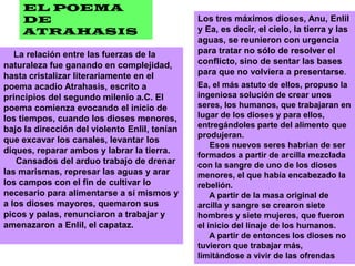 EL POEMA DE ATRAHASISLos tres máximos dioses, Anu, Enlil y Ea, es decir, el cielo, la tierra y las aguas, se reunieron con urgencia para tratar no sólo de resolver el conflicto, sino de sentar las bases para que no volviera a presentarse.     La relación entre las fuerzas de la naturaleza fue ganando en complejidad, hasta cristalizar literariamente en el poema acadio Atrahasis, escrito a principios del segundo milenio a.C. El poema comienza evocando el inicio de los tiempos, cuando los dioses menores, bajo la dirección del violento Enlil, tenían que excavar los canales, levantar los diques, reparar ambos y labrar la tierra.     Cansados del arduo trabajo de drenar las marismas, represar las aguas y arar los campos con el fin de cultivar lo necesario para alimentarse a sí mismos y a los dioses mayores, quemaron sus picos y palas, renunciaron a trabajar y amenazaron a Enlil, el capataz.     Ea, el más astuto de ellos, propuso la ingeniosa solución de crear unos seres, los humanos, que trabajaran en lugar de los dioses y para ellos, entregándoles parte del alimento que produjeran.     Esos nuevos seres habrían de ser formados a partir de arcilla mezclada con la sangre de uno de los dioses menores, el que había encabezado la rebelión.     A partir de la masa original de arcilla y sangre se crearon siete hombres y siete mujeres, que fueron el inicio del linaje de los humanos.     A partir de entonces los dioses no tuvieron que trabajar más, limitándose a vivir de las ofrendas 