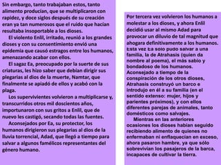 Sin embargo, tanto trabajaban estos, tanto alimento producían, que se multiplicaron con rapidez, y doce siglos después de su creación eran ya tan numerosos que el ruido que hacían resultaba insoportable a los dioses.     El violento Enlil, irritado, reunió a los grandes dioses y con su consentimiento envió una epidemia que causó estragos entre los humanos, amenazando acabar con ellos.     El sagaz Ea, preocupado por la suerte de sus criaturas, les hizo saber que debían dirigir sus plegarias al dios de la muerte, Namtar, que finalmente se apiadó de ellos y acabó con la plaga.     Los supervivientes volvieron a multiplicarse y, transcurridos otros mil doscientos años, importunaron con sus gritos a Enlil, que de nuevo les castigó, secando todas las fuentes.     Aconsejados por Ea, su protector, los humanos dirigieron sus plegarias al dios de la lluvia torrencial, Adad, que llegó a tiempo para salvar a algunos famélicos representantes del género humano.   Por tercera vez volvieron los humanos a molestar a los dioses, y ahora Enlil decidió usar al mismo Adad para provocar un diluvio de tal magnitud que ahogara definitivamente a los humanos.Esta vez Ea sólo pudo salvar a una familia, la de Atrahasis (quien da nombre al poema), el más sabio y bondadoso de los humanos. Aconsejado a tiempo de la conspiración de los otros dioses, Atrahasis construyó un barco e introdujo en él a su familia (en el sentido extenso: mujer, hijos y parientes próximos), y con ellos diferentes parejas de animales, tanto domésticos como salvajes.     Mientras en las anteriores ocasiones los dioses habían seguido recibiendo alimento de quienes no enfermaban ni enflaquecían en exceso, ahora pasaron hambre, ya que sólo sobrevivían los pasajeros de la barca, incapaces de cultivar la tierra.     