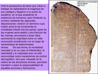 Ante la perspectiva de tener que volver a trabajar se replantearon la magnitud de sus castigos y llegaron a un punto de equilibrio, en el que aceptarían la existencia de humanos, pero limitando su número mediante las siguientes disposiciones: crearon un demonio cuya misión sería la de incrementar la mortalidad infantil tras los partos, parte de las mujeres sería estéril y otra fracción de las mismas renunciaría a tener hijos, asumiendo la virginidad como un valor reconocido socialmente con el cargo de sacerdotisas de determinadas diosas.      De esa forma, la mortalidad neonatal (y en su caso el infanticidio), la esterilidad y la virginidad eran no sólo reconocidas como mecanismos de control demográfico, sino que, situadas en la esfera de las decisiones divinas, permitían transferir a estos la responsabilidad de aquellas acciones y fenómenos.