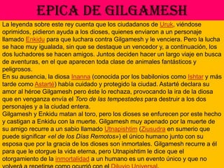 EPICA DE GILGAMESHLa leyenda sobre este rey cuenta que los ciudadanos de Uruk, viéndose oprimidos, pidieron ayuda a los dioses, quienes enviaron a un personaje llamado Enkidu para que luchara contra Gilgamesh y le venciera. Pero la lucha se hace muy igualada, sin que se destaque un vencedor y, a continuación, los dos luchadores se hacen amigos. Juntos deciden hacer un largo viaje en busca de aventuras, en el que aparecen toda clase de animales fantásticos y peligrosos.En su ausencia, la diosa Inanna (conocida por los babilonios como Ishtar y más tarde como Astarté) había cuidado y protegido la ciudad. Astarté declara su amor al héroe Gilgamesh pero éste lo rechaza, provocando la ira de la diosa que en venganza envía el Toro de las tempestades para destruir a los dos personajes y a la ciudad entera.Gilgamesh y Enkidu matan al toro, pero los dioses se enfurecen por este hecho y castigan a Enkidu con la muerte. Gilgamesh muy apenado por la muerte de su amigo recurre a un sabio llamado Utnapishtim (Ziusudra en sumerio que puede significar «el de los Días Remotos») el único humano junto con su esposa que por la gracia de los dioses son inmortales. Gilgamesh recurre a él para que le otorgue la vida eterna, pero Utnapishtim le dice que el otorgamiento de la inmortalidad a un humano es un evento único y que no volverá a repetirse como ocurrió con el Diluvio Universal.