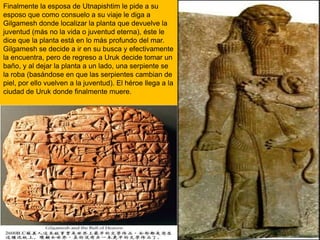 Finalmente la esposa de Utnapishtim le pide a su esposo que como consuelo a su viaje le diga a Gilgamesh donde localizar la planta que devuelve la juventud (más no la vida o juventud eterna), éste le dice que la planta está en lo más profundo del mar. Gilgamesh se decide a ir en su busca y efectivamente la encuentra, pero de regreso a Uruk decide tomar un baño, y al dejar la planta a un lado, una serpiente se la roba (basándose en que las serpientes cambian de piel, por ello vuelven a la juventud). El héroe llega a la ciudad de Uruk donde finalmente muere.