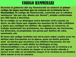 CODIGO HAMMURABIDurante el gobierno del rey Hammurabi se elaboró el primer código de leyes escritas que se conoce en la historia de la Humanidad. El código de Hammurabi, conocido por la célebre sentencia "ojo por ojo, diente por diente", estaba conformado por 282 leyes y decretos.En el código no se distingue entre derecho civil y penal, es decir, se dan leyes que regulan los asuntos de la vida cotidiana y leyes que castigan los delitos. Se regulan el comercio, el trabajo asalariado los préstamos, los alquileres, las herencias, los divorcios, la propiedad, las penas por delitos de robo, asesinato, etcEl texto del código también nos sirve para saber cuales eran los delitos más frecuentes en la época, pues un delito previsto será  un hecho que acontece con relativa frecuencia. En las penas aplicadas a cada delito se distingue si hay intencionalidad o no, y cual es la "categoría de la víctima y la del agresor". Así la pena es mayor si se ha hecho adrede y menor si ha sido un accidente; mayor si la víctima es un hombre libre menor si es un esclavo. 