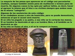 La mayoría de las penas que aparecen en el código son pecuniarias (multas), aunque también existe pena de mutilación e incluso pena de muerte. En algunos casos la ley opta por aplicar talión, es decir, hacer al agresor lo mismo que él hizo a su víctima siempre que ambos sean de la misma "categoría". Algunas de las sentencias de este código:Si un ciudadano acusa a otro de homicidio, pero no puede demostrarlo, entonces el que lo acusó será muerto. Si un niño ha pegado a su padre, a ese niño se le cortarán las manos. Si un hombre ha destruido el ojo a un hombre libre, a él también se le destruirá un ojo. Si ha roto un hueso al otro, a él se le romperá un hueso. 