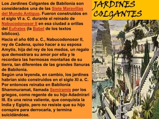 Los Jardines Colgantes de Babilonia son considerados una de las Siete Maravillas del Mundo Antiguo. Fueron construídos en el siglo VI a. C. durante el reinado de Nabucodonosor II en esa ciudad a orillas del Eufrates (la Babel de los textos bíblicos).JARDINES COLGANTESHacia el año 600 a. C., Nabucodonosor II, rey de Cadena, quiso hacer a su esposa Amytis, hija del rey de los medos, un regalo que demostrara su amor por ella y le recordara las hermosas montañas de su tierra, tan diferentes de las grandes llanuras de Babilonia.Según una leyenda, en cambio, los jardines habrían sido construidos en el siglo XI a. C. Por entonces reinaba en Babilonia Shammuramat, llamada Semíramis por los griegos, como regente de su hijo Adadnirari III. Es una reina valiente, que conquista la India y Egipto, pero no resiste que su hijo conspire para derrocarla, y termina suicidándose.