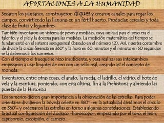 APORTACIONES A LA HUMANIDADSecaron los pantanos, construyeron diques y crearon canales para regar los campos, convirtiendo las llanuras en un fértil huerto. Producían cereales y toda clase de frutas y legumbres.También inventaron un sistema de pesos y medidas, cuya unidad para el peso era el talento, y el pie y la docena para las medidas. La medición matemática del tiempo se fundamentó en el sistema sexagesimal (basado en el número 12). Así, nuestra costumbre de dividir la circunferencia en 360º y la hora en 60 minutos y el minuto en 60 segundos se la debemos a los sumerios.Con el tiempo el trueque se hizo insuficiente, y para realizar sus intercambios empezaron a usar lingotes de oro con un sello real, creando así el concepto de moneda.Inventaron, entre otras cosas, el arado, la rueda, el ladrillo, el vidrio, el bote de vela y la escritura, poniendo, con esta última, fin a la Prehistoria y abriendo las puertas de la Historia.iLos sumerios dieron gran importancia a la observación de las estrellas. Para poder orientarse dividieron la bóveda celeste en 360° -en la actualidad dividimos el círculo en 360°- y ordenaron las estrellas en torno a algunas constelaciones. Estableciendo la actual configuración del Zodiaco -horóscopo-, empezando por el toro, el león, capricornio, escorpión, el carnero