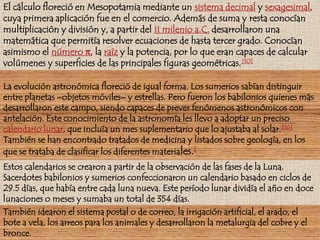 El cálculo floreció en Mesopotamia mediante un sistema decimal y sexagesimal, cuya primera aplicación fue en el comercio. Además de suma y resta conocían multiplicación y división y, a partir del II milenio a.C. desarrollaron una matemática que permitía resolver ecuaciones de hasta tercer grado. Conocían asimismo el número π, la raíz y la potencia, por lo que eran capaces de calcular volúmenes y superficies de las principales figuras geométricas.[10]La evolución astronómica floreció de igual forma. Los sumerios sabían distinguir entre planetas –objetos móviles– y estrellas. Pero fueron los babilonios quienes más desarrollaron este campo, siendo capaces de prever fenómenos astronómicos con antelación. Este conocimiento de la astronomía les llevo a adoptar un preciso calendario lunar, que incluía un mes suplementario que lo ajustaba al solar.[10]También se han encontrado tratados de medicina y listados sobre geología, en los que se trataba de clasificar los diferentes materiales.[Estos calendarios se crearon a partir de la observación de las fases de la Luna. Sacerdotes babilonios y sumerios confeccionaron un calendario basado en ciclos de 29.5 días, que había entre cada luna nueva. Este período lunar dividía el año en doce lunaciones o meses y sumaba un total de 354 días.También idearon el sistema postal o de correo, la irrigación artificial, el arado, el bote a vela, los arreos para los animales y desarrollaron la metalurgia del cobre y el bronce.