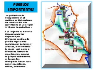 PUEBLOS IMPORTANTESLos pobladores de Mesopotamia en el neolítico se distinguieron por canalizar los ríos convirtiendo en una región fértil para la agricultura .A lo largo de su historia Mesopotamia fue disputada por diferentes pueblos, lo que dio lugar a una combinación de ideas y culturas, a una mezcla de razas   así  como a diferentes formas de organización, propias de grupos dominantes en turnos los principales fueron loas sumerios, caldeos, asirios, babilonios.