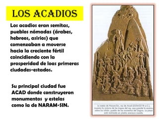 LOS ACADIOSLos acadios eran semitas, pueblos nómadas (árabes, hebreos, asirios) que comenzaban a moverse hacia la creciente fértil coincidiendo con la prosperidad de loas primeras ciudades-estados.Su principal ciudad fue ACAD donde construyeron monumentos  y estelas como la de NARAM-SIN.   