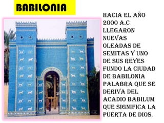 BABILONIAHacia el año 2000 a.c llegaron nuevas oleadas de semitas y uno de sus reyes fundo la ciudad de babilonia palabra que se deriva del acadio babilum que significa la puerta de Dios.