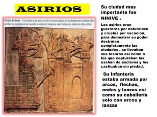 ASIRIOSSu ciudad mas importante fue NINIVE .Los asirios eran guerreros por naturaleza y crueles por vacación, para demostrar su poder destruían completamente las ciudades , se llevaban sus tesoros así como a los que capturaban los usaban de esclavos y los castigaban sin piedad.Su Infantería estaba armada por arcos,  flechas, ondas y lanzas así como su caballería solo con arcos y lanzas