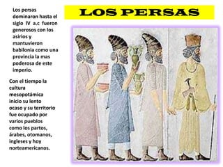 LOS PERSASLos persas dominaron hasta el siglo  lVa.c  fueron generosos con los asirios y mantuvieron babilonia como una provincia la mas poderosa de este imperio.Con el tiempo la cultura mesopotámica inicio su lento ocaso y su territorio fue ocupado por varios pueblos como los partos,  árabes, otomanos, ingleses y hoy norteamericanos.