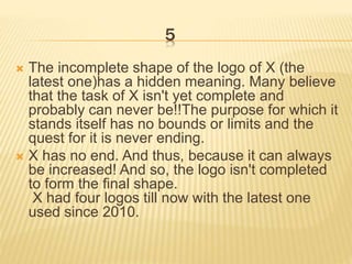 5
 The incomplete shape of the logo of X (the
latest one)has a hidden meaning. Many believe
that the task of X isn't yet complete and
probably can never be!!The purpose for which it
stands itself has no bounds or limits and the
quest for it is never ending.
 X has no end. And thus, because it can always
be increased! And so, the logo isn't completed
to form the final shape.
X had four logos till now with the latest one
used since 2010.
 