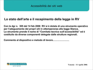 Accessibilità dei siti web Lo stato dell’arte e il recepimento della legge in RV Con la dgr n.  305 del 14 feb 2006  RV si è dotata di uno strumento operativo per l’adeguamento dei propri siti in ottemperanza alla legge Stanca. Lo strumento prende il nome di “Comitato tecnico sull’accessibilità” ed è costituito da diverse componenti delegate dalle strutture regionali. Commento al dispositivo e metodo di lavoro………………… 