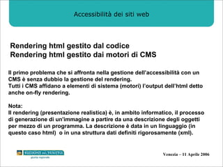 Accessibilità dei siti web Rendering html gestito dal codice Rendering html gestito dai motori di CMS Il primo problema che si affronta nella gestione dell’accessibilità con un CMS è senza dubbio la gestione del rendering. Tutti i CMS affidano a elementi di sistema (motori) l’output dell’html detto anche on-fly rendering. Nota:  Il rendering (presentazione realistica) è, in ambito informatico, il processo di generazione di un'immagine a partire da una descrizione degli oggetti  per mezzo di un programma. La descrizione è data in un linguaggio (in questo caso html)  o in una struttura dati definiti rigorosamente (xml). 