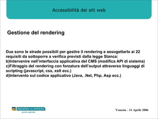 Accessibilità dei siti web Gestione del rendering Due sono le strade possibili per gestire il rendering e assogettarlo ai 22 requisiti da sottoporre a verifica previsti dalla legge Stanca: Intervenire nell’interfaccia applicativa del CMS (modifica API di sistema) Filtraggio del rendering con forzatura dell’output attraverso linguaggi di scripting (javascript, css, xslt ecc.) Intervento sul codice applicativo (Java, .Net, Php, Asp ecc.)  