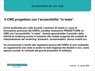 Accessibilità dei siti web Il CMS progettato con l’accessibilità “in testa”. Come esplicitato più volte durante i seminari di studio e i corsi di formazione promossi dal CNIPA, sarebbe necessario PROGETTARE un CMS con l’accessibilità “in testa”. Questo garantirebbe il presidio delle attività di rendering anche in funzione alle mutate esigenze dei prodotti di interpretazione del rendering: browsers, screenreaders, device mobili ecc.  Va riconosciuto il merito alla segreteria tecnica del CNIPA di aver realizzato un regolamento che vede al centro le reali esigenze dei disabili e non, come spesso accade, le richieste dei grandi produttori di software.  