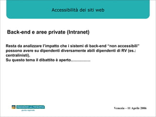 Accessibilità dei siti web Back-end e aree private (Intranet) Resta da analizzare l’impatto che i sistemi di back-end “non accessibili” possono avere su dipendenti diversamente abili dipendenti di RV (es.: centralinisti). Su questo tema il dibattito è aperto…………… 