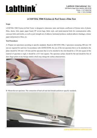 www.labthinkinternational.com
i-COFTEK 3500 Friction & Peel Tester--Film Test
Scope
i-COFTEK 3500 Friction & Peel Tester is designed to determine static and kinetic coefficient of friction tests of plastic
films, sheets, foils, paper, paper board, PP woven bags, fabric style, and metal-material belts for communication cable,
conveyor belts and textiles, as well as peel strength test of adhesive laminated products, medical adhesive bandages, release
paper and protective films, etc.
Test Procedures
A: Prepare test specimens according to specific standards. Based on ISO 8295-1986, 2 specimens measuring 200 mm×80
mm are required for each test. In accordance with ASTM D1894, the size of the test specimen that is to be attached to the
plane should be 250 mm×130 mm and the specimen that is to be attached to the sled should be a 120 mm square (if the
material of specimen is rigid, it should be a 63.5 mm square). The specimen surface should be flat and should be free of
dust, finger prints or any foreign matters which may change the surface characteristics.
B: Mount the test specimen. The connection of load cell and sled should conform to specific standards.
 