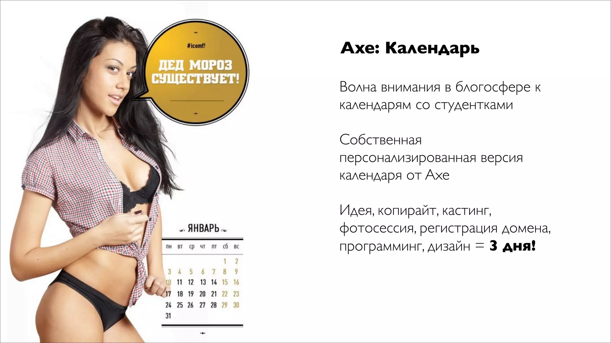 Axe: Календарь

Волна внимания в блогосфере к
календарям со студентками

Собственная
персонализированная версия
календаря от Axe

Идея, копирайт, кастинг,
фотосессия, регистрация домена,
программинг, дизайн = 3 дня!
 