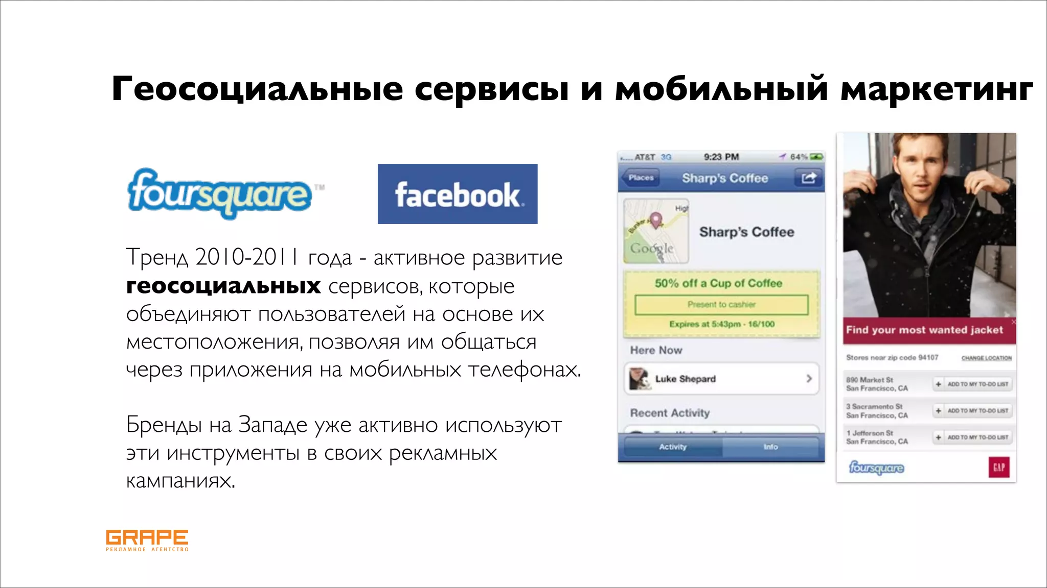 Геосоциальные сервисы и мобильный маркетинг



Тренд 2010-2011 года - активное развитие
геосоциальных сервисов, которые
объединяют пользователей на основе их
местоположения, позволяя им общаться
через приложения на мобильных телефонах.

Бренды на Западе уже активно используют
эти инструменты в своих рекламных
кампаниях.
 