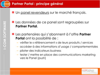 Partner Portal : principe général Un  panel revendeurs  sur le marché français. Les données de ce panel sont regroupées sur  Partner Portal . Les partenaires qui s’abonnent à l’offre  Partner Portal  ont la possibilité de :  vérifier le « référencement » de leurs produits / services accéder à des informations d’usage / comportementales piloter des indicateurs business tester / mettre en place des communications marketing vers le Panel (push) 