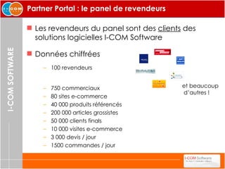 Partner Portal : le panel de revendeurs  Les revendeurs du panel sont des  clients   des solutions logicielles I-COM Software 750 commerciaux 80 sites e-commerce 40 000 produits référencés 200 000 articles grossistes 50 000 clients finals 10 000 visites e-commerce  3 000 devis / jour 1500 commandes / jour Données chiffrées 100 revendeurs et beaucoup d’autres ! 