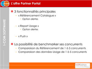 L’offre Partner Portal 3 fonctionnalités principales « Référencement Catalogue » Option alertes « Report Usage » Option alertes « Push » La possibilité de benchmarker ses concurrents Comparaison du Référencement de 1 à 5 concurrents Comparaison des données Usage de 1 à 5 concurrents 