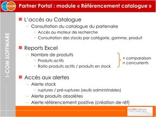 Partner Portal : module « Référencement catalogue » L’accès au Catalogue Consultation du catalogue du partenaire Accès au moteur de recherche Consultation des stocks par catégorie, gamme, produit Accès aux alertes Alerte stock ruptures / pré-ruptures (seuils administrables) Alerte produits obsolètes Alerte référencement positive (création de réf) Reports Excel Nombre de produits  Produits actifs  Ratio produits actifs / produits en stock +   comparaison  n concurrents 