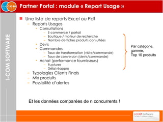Partner Portal : module « Report Usage » Une liste de reports Excel ou Pdf Reports Usages Consultations  E-commerce / portail Boutique / moteur de recherche Nombre de fiches produits consultées Devis Commandes Taux de transformation (visite/commande) Taux de conversion (devis/commande) Achat (performance fournisseurs) Ruptures Délai réappro Typologies Clients Finals Mix produits Possibilité d’alertes Par catégorie,  gamme,  Top 10 produits Et les données comparées de n concurrents ! 
