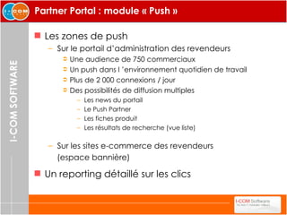Partner Portal : module « Push » Les zones de push Sur le portail d’administration des revendeurs Une audience de 750 commerciaux Un push dans l ’environnement quotidien de travail Plus de 2 000 connexions / jour Des possibilités de diffusion multiples Les news du portail Le Push Partner  Les fiches produit  Les résultats de recherche (vue liste) Sur les sites e-commerce des revendeurs  (espace bannière) Un reporting détaillé sur les clics 