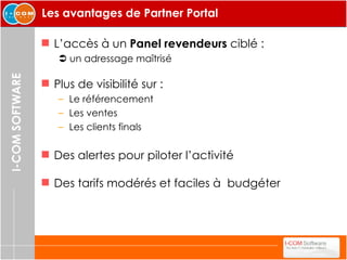 Les avantages de Partner Portal L’accès à un  Panel revendeurs  ciblé :     un adressage maîtrisé Plus de visibilité sur : Le référencement Les ventes Les clients finals Des alertes pour piloter l’activité Des tarifs modérés et faciles à  budgéter 