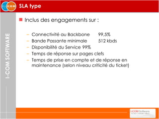 SLA type Inclus des engagements sur : Connectivité au Backbone 99,5% Bande Passante minimale 512 kbds Disponibilité du Service 99% Temps de réponse sur pages clefs Temps de prise en compte et de réponse en maintenance (selon niveau criticité du ticket) 