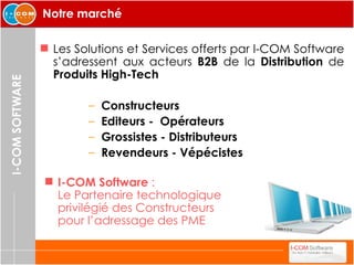 Notre marché Les Solutions et Services offerts par I-COM Software s’adressent aux acteurs  B2B  de la  Distribution  de  Produits High-Tech   Constructeurs Editeurs -  Opérateurs Grossistes - Distributeurs Revendeurs - Vépécistes I-COM Software  :  Le Partenaire technologique privilégié des Constructeurs pour l’adressage des PME 