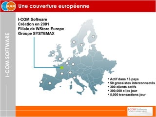 Une couverture européenne I-COM Software Création en 2001 Filiale de WStore Europe Groupe SYSTEMAX Actif dans 13 pays 50 grossistes interconnectés 300 clients actifs 300,000 clics jour 5,000 transactions jour 