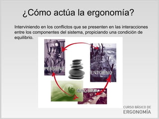 ¿Cómo actúa la ergonomía?
Interviniendo en los conflictos que se presenten en las interacciones
entre los componentes del sistema, propiciando una condición de
equilibrio.
 