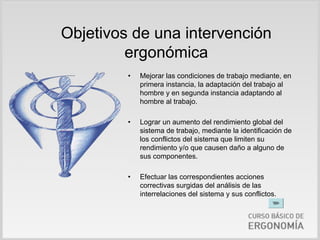 Objetivos de una intervención
         ergonómica
         •   Mejorar las condiciones de trabajo mediante, en
             primera instancia, la adaptación del trabajo al
             hombre y en segunda instancia adaptando al
             hombre al trabajo.

         •   Lograr un aumento del rendimiento global del
             sistema de trabajo, mediante la identificación de
             los conflictos del sistema que limiten su
             rendimiento y/o que causen daño a alguno de
             sus componentes.

         •   Efectuar las correspondientes acciones
             correctivas surgidas del análisis de las
             interrelaciones del sistema y sus conflictos.
 