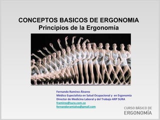 CONCEPTOS BASICOS DE ERGONOMIA
    Principios de la Ergonomía




         Fernando Ramírez Álvarez
         Médico Especialista en Salud Ocupacional y  en Ergonomía
         Director de Medicina Laboral y del Trabajo ARP SURA
         framirez@sura.com.co
         fernandoramialva@gmail.com
 
