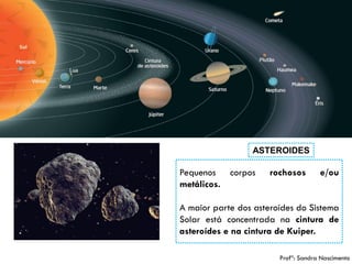 10 
ASTEROIDES 
Pequenoscorposrochosose/oumetálicos. 
AmaiorpartedosasteroídesdoSistemaSolarestáconcentradanacinturadeasteroídesenacinturadeKuiper. 
Profª: Sandra Nascimento  