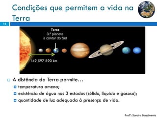 Condições que permitem a vida na Terra 
12 
A distância da Terra permite… 
temperatura amena; 
existência de água nos 3 estados (sólido, líquido e gasoso); 
quantidade de luz adequada à presença de vida. 
Terra 
3.º planeta 
a contar do Sol 
Profª: Sandra Nascimento 
149 597 890 km  