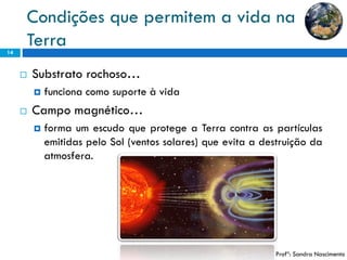 Condições que permitem a vida na Terra 
14 
Substratorochoso… 
funcionacomosuporteàvida 
Campomagnético… 
formaumescudoqueprotegeaTerracontraaspartículasemitidaspeloSol(ventossolares)queevitaadestruiçãodaatmosfera. 
Profª: Sandra Nascimento  