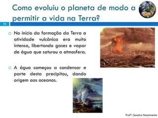 Como evoluiu o planeta de modo a permitir a vida na Terra? 
16 
NoiníciodaformaçãodaTerraaatividadevulcânicaeramuitointensa,libertandogasesevapordeáguaquesaturouaatmosfera. 
Aáguacomeçouacondensarepartedestaprecipitou,dandoorigemaosoceanos. 
Profª: Sandra Nascimento  