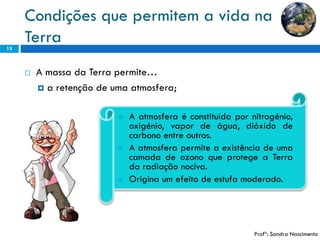 Condições que permitem a vida na Terra 
13 
Aatmosferaéconstituídapornitrogénio, oxigénio,vapordeágua,dióxidodecarbonoentreoutros. 
AatmosferapermiteaexistênciadeumacamadadeozonoqueprotegeaTerradaradiaçãonociva. 
Originaumefeitodeestufamoderado. 
A massa da Terra permite… 
aretenção de uma atmosfera; 
Profª: Sandra Nascimento  