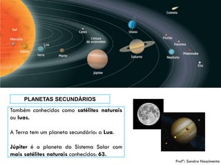 7 
Tambémconhecidoscomosatélitesnaturaisouluas. 
ATerratemumplanetasecundário:aLua. 
JúpiteréoplanetadoSistemaSolarcommaissatélitesnaturaisconhecidos:63. 
PLANETAS SECUNDÁRIOS 
Profª: Sandra Nascimento  