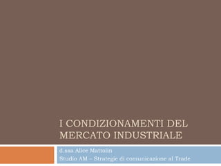 I CONDIZIONAMENTI DEL
MERCATO INDUSTRIALE
d.ssa Alice Mattolin
Studio AM – Strategie di comunicazione al Trade
 